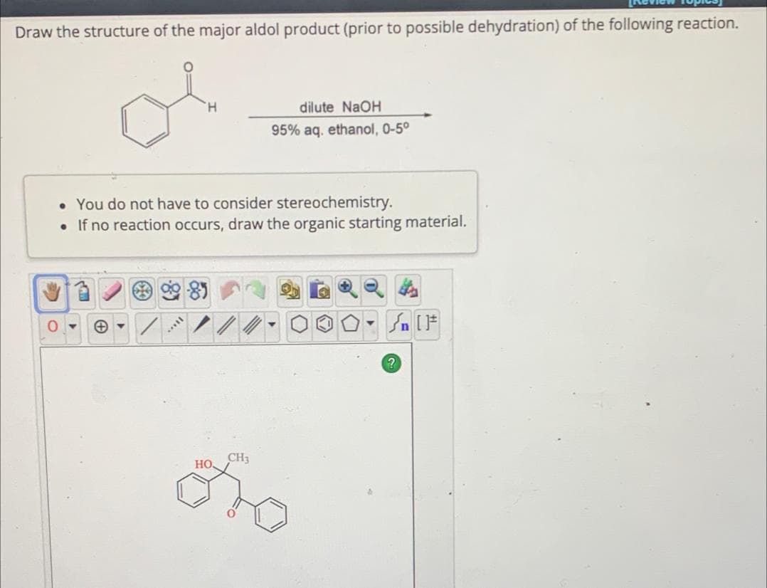 Draw the structure of the major aldol product (prior to possible dehydration) of the following reaction.
O
⇐
H
dilute NaOH
95% aq. ethanol, 0-5°
• You do not have to consider stereochemistry.
•If no reaction occurs, draw the organic starting material.
+
HO
CH3
On t
?