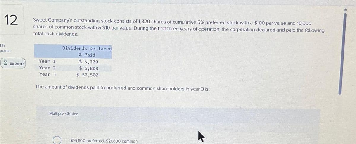 12 Sweet Company's outstanding stock consists of 1,320 shares of cumulative 5% preferred stock with a $100 par value and 10,000
shares of common stock with a $10 par value. During the first three years of operation, the corporation declared and paid the following
total cash dividends.
Dividends Declared
& Paid
15
points
00:26:47
Year 1
Year 2
Year 3
$ 5,200
$ 6,800
$ 32,500
The amount of dividends paid to preferred and common shareholders in year 3 is:
Multiple Choice
$16,600 preferred; $21,800 common