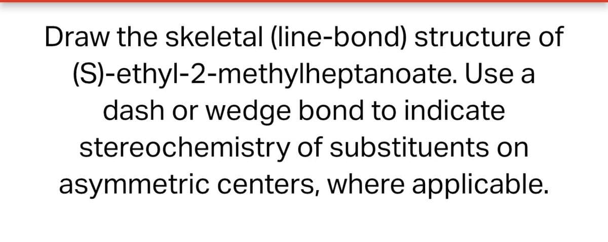 Draw the skeletal (line-bond) structure of
(S)-ethyl-2-methylheptanoate. Use a
dash or wedge bond to indicate
stereochemistry of substituents on
asymmetric centers, where applicable.