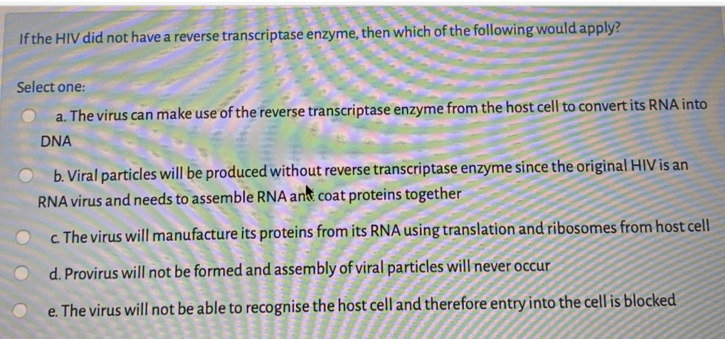 If the HIV did not have a reverse transcriptase enzyme, then which of the following would apply?
Select one:
a. The virus can make use of the reverse transcriptase enzyme from the host cell to convert its RNA into
DNA
b. Viral particles will be produced without reverse transcriptase enzyme since the original HIV is an
RNA virus and needs to assemble RNA ant coat proteins together
c. The virus will manufacture its proteins from its RNA using translation and ribosomes from host cell
d. Provirus will not be formed and assembly of viral particles will never occur
e. The virus will not be able to recognise the host cell and therefore entry into the cell is blocked
