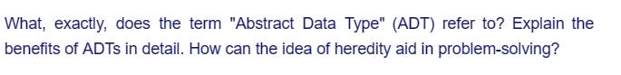 What, exactly, does the term "Abstract Data Type" (ADT) refer to? Explain the
benefits of ADTs in detail. How can the idea of heredity aid in problem-solving?