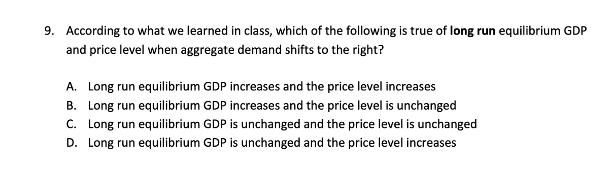 9. According to what we learned in class, which of the following is true of long run equilibrium GDP
and price level when aggregate demand shifts to the right?
A. Long run equilibrium GDP increases and the price level increases
B. Long run equilibrium GDP increases and the price level is unchanged
C. Long run equilibrium GDP is unchanged and the price level is unchanged
D. Long run equilibrium GDP is unchanged and the price level increases