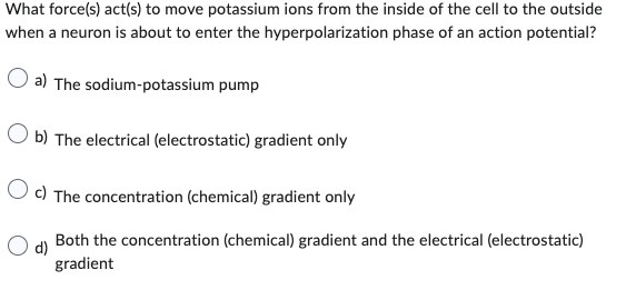 What force(s) act(s) to move potassium ions from the inside of the cell to the outside
when a neuron is about to enter the hyperpolarization phase of an action potential?
O a) The sodium-potassium pump
Ob) The electrical (electrostatic) gradient only
Oc) The concentration (chemical) gradient only
d) Both the concentration (chemical) gradient and the electrical (electrostatic)
gradient