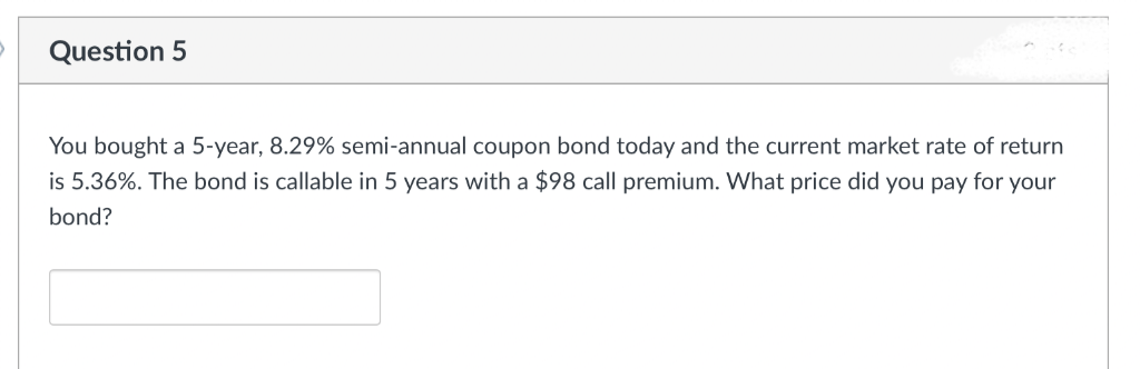 Question 5
You bought a 5-year, 8.29% semi-annual coupon bond today and the current market rate of return
is 5.36%. The bond is callable in 5 years with a $98 call premium. What price did you pay for your
bond?