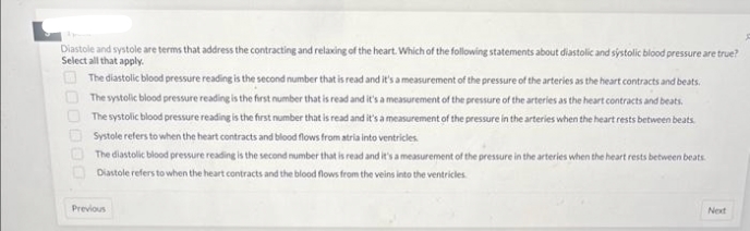 Diastole and systole are terms that address the contracting and relaxing of the heart. Which of the following statements about diastolic and systolic blood pressure are true?
Select all that apply.
The diastolic blood pressure reading is the second number that is read and it's a measurement of the pressure of the arteries as the heart contracts and beats.
The systolic blood pressure reading is the first number that is read and it's a measurement of the pressure of the arteries as the heart contracts and beats.
The systolic blood pressure reading is the first number that is read and it's a measurement of the pressure in the arteries when the heart rests between beats.
Systole refers to when the heart contracts and blood flows from atria into ventricles.
The diastolic blood pressure reading is the second number that is read and it's a measurement of the pressure in the arteries when the heart rests between beats
Diastole refers to when the heart contracts and the blood flows from the veins into the ventricles
Previous
Next