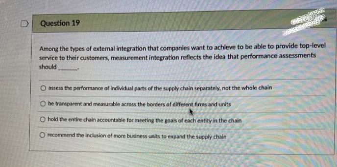 D
Question 19
Among the types of external integration that companies want to achieve to be able to provide top-level
service to their customers, measurement integration reflects the idea that performance assessments
should
O assess the performance of individual parts of the supply chain separately, not the whole chain
O be transparent and measurable across the borders of different firms and units
O hold the entire chain accountable for meeting the goals of each entity in the chain
O recommend the inclusion of more business units to expand the supply chain