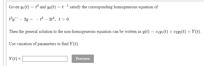 Given y1 (t) = t and y2(t) = t1 satisfy the corresponding homogeneous equation of
t°y" – 2y = - t – 2t“, t > 0
Then the general solution to the non-homogeneous equation can be written as y(t) = c1y1 (t) + c2y2(t) + Y(t).
Use variation of parameters to find Y(t).
Y(t) =
Preview
