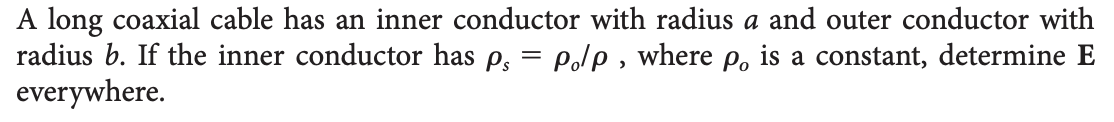 A long coaxial cable has an inner conductor with radius a and outer conductor with
radius b. If the inner conductor has p. = po/p, where po is a constant, determine E
everywhere.