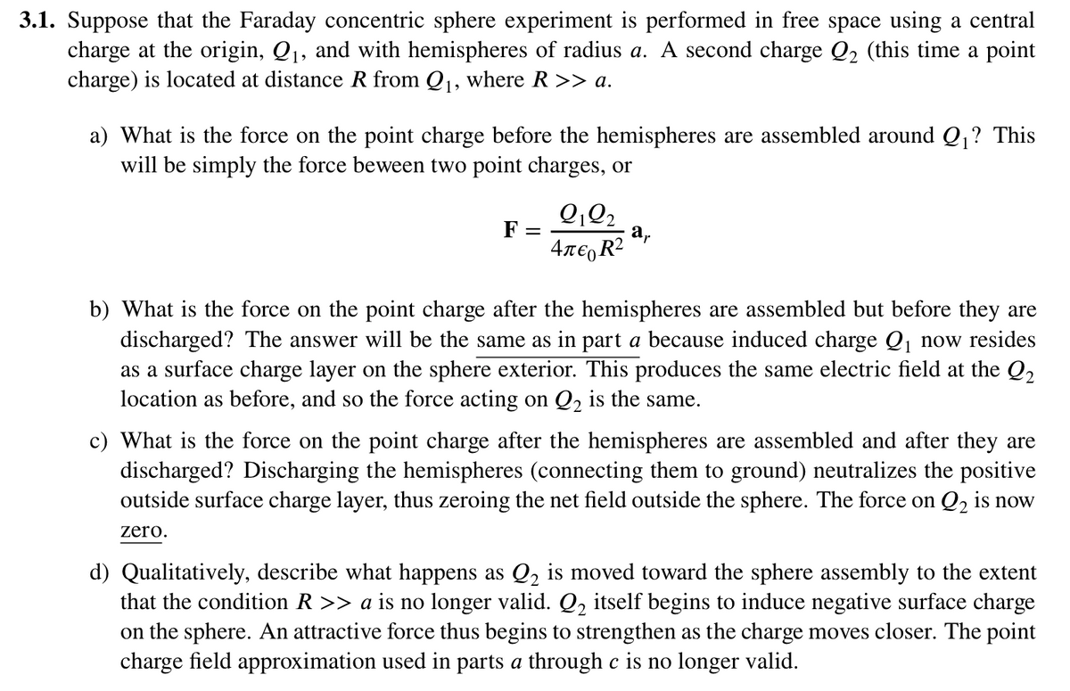 3.1. Suppose that the Faraday concentric sphere experiment is performed in free space using a central
charge at the origin, Q₁, and with hemispheres of radius a. A second charge Q2 (this time a point
charge) is located at distance R from Q1, where R >> a.
a) What is the force on the point charge before the hemispheres are assembled around Q₁? This
will be simply the force beween two point charges, or
F =
=
aμ
4л€ R²
b) What is the force on the point charge after the hemispheres are assembled but before they are
discharged? The answer will be the same as in part a because induced charge Q₁ now resides
as a surface charge layer on the sphere exterior. This produces the same electric field at the Q2
location as before, and so the force acting on Q2 is the same.
c) What is the force on the point charge after the hemispheres are assembled and after they are
discharged? Discharging the hemispheres (connecting them to ground) neutralizes the positive
outside surface charge layer, thus zeroing the net field outside the sphere. The force on Q2 is now
zero.
d) Qualitatively, describe what happens as Q2 is moved toward the sphere assembly to the extent
that the condition R >> a is no longer valid. Q2 itself begins to induce negative surface charge
on the sphere. An attractive force thus begins to strengthen as the charge moves closer. The point
charge field approximation used in parts a through c is no longer valid.