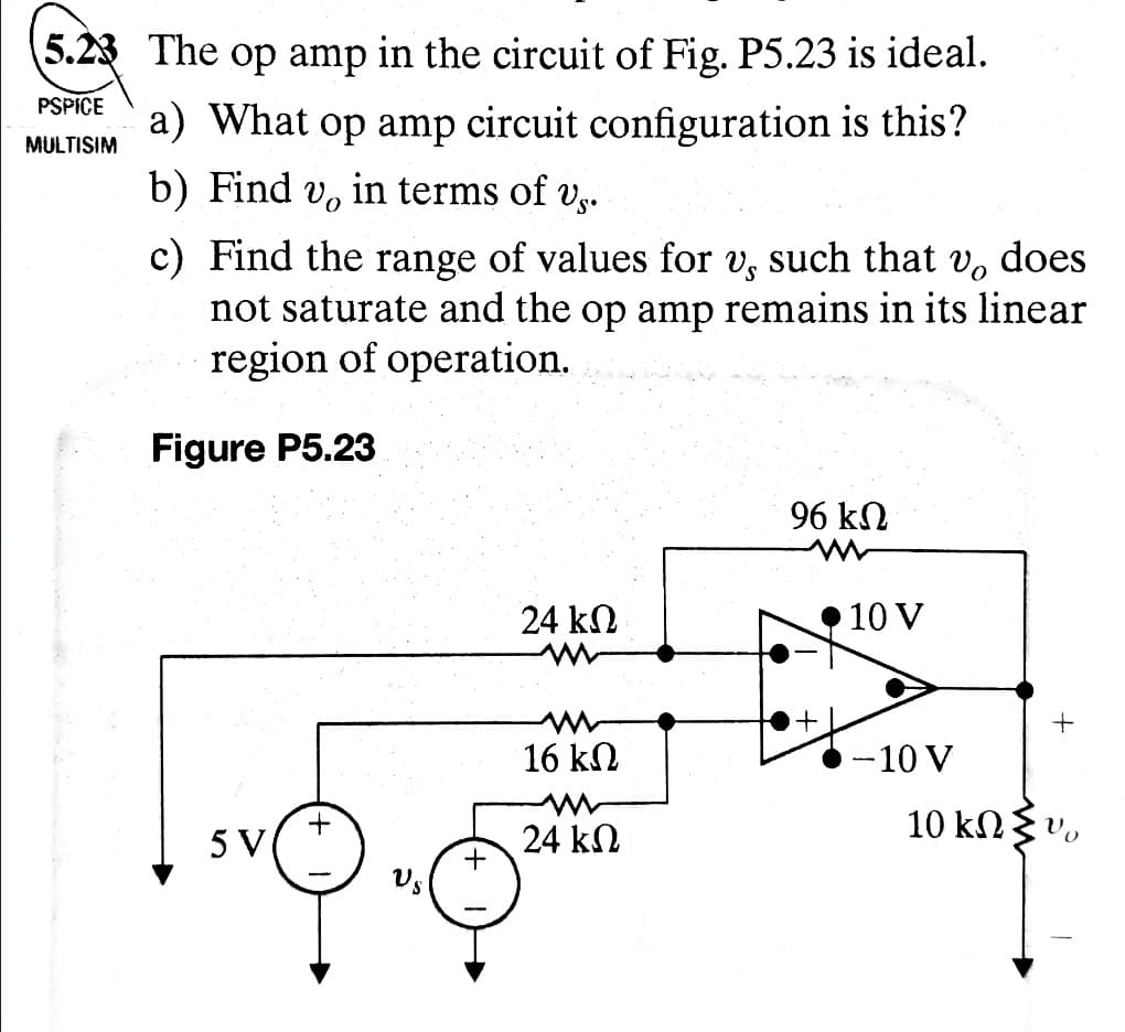 5.23 The op amp in the circuit of Fig. P5.23 is ideal.
PSPICE a) What op amp circuit configuration is this?
b) Find vo in terms of vs.
MULTISIM
c) Find the range of values for v, such that v, does
not saturate and the op amp remains in its linear
region of operation.
Figure P5.23
96 ΚΩ
24 ΚΩ
10 V
+
+
16 ΚΩ
-10 V
+
5 V
24 ΚΩ
10 ΚΩΣ
+
US