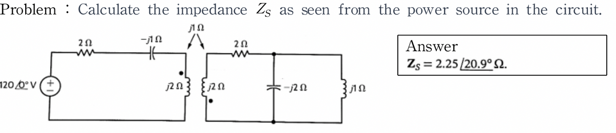 Problem Calculate the impedance Zs as seen from the power source in the circuit.
1 2
A
120/0° V (+
20
-ΠΩ
HE
j20
է 12 0
202
ww
-j2 02
ΠΩ
Answer
Zs = 2.25/20.9° 2.