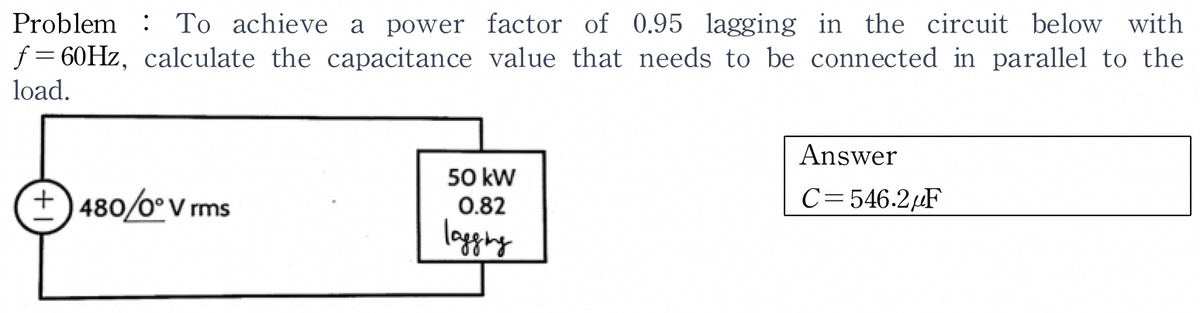 Problem To achieve a power factor of 0.95 lagging in the circuit below with
f=60Hz, calculate the capacitance value that needs to be connected in parallel to the
load.
+480/0° Vrms
50 kW
0.82
lagging
Answer
C=546.2μF