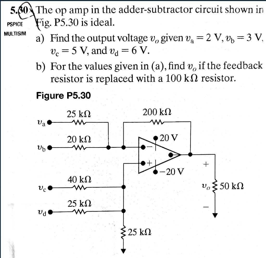 5.60 The op amp in the adder-subtractor circuit shown in
Fig. P5.30 is ideal.
PSPICE
MULTISIM
a) Find the output voltage v. given v₁ = 2 V, v₁ = 3 V,
Vc
5 V, and va
=
6 V.
a
b) For the values given in (a), find v. if the feedback
resistor is replaced with a 100 k
Figure P5.30
resistor.
25 ΚΩ
200 ΚΩ
.
a
20 ΚΩ
20 V
Ub
+
-20 V
40 ΚΩ
υ 350 ΚΩ
25 ΚΩ
Ud
25 ΚΩ