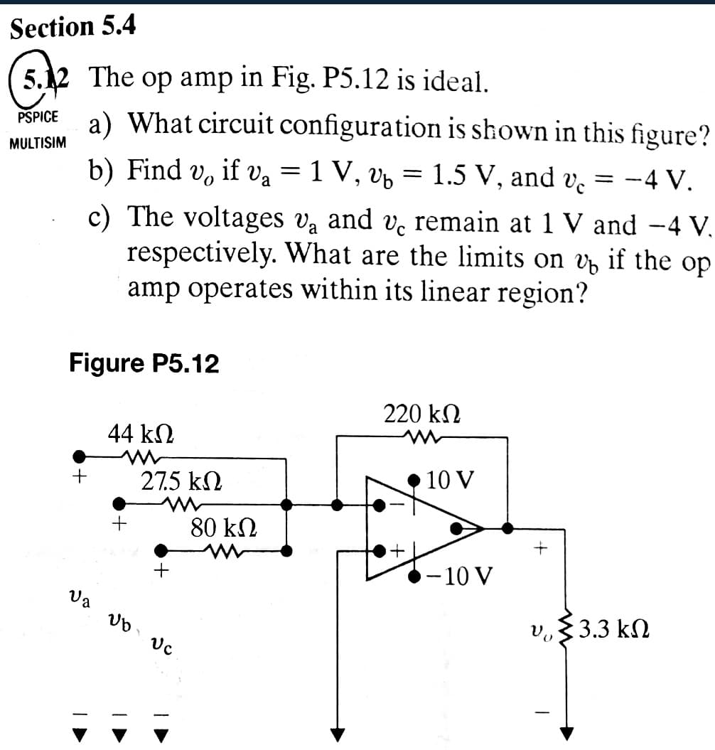 Section 5.4
5.12 The op amp in Fig. P5.12 is ideal.
PSPICE
MULTISIM
a) What circuit configuration is shown in this figure?
b) Find
== -4 V.
Vo if V₁ = 1 V, Vb
=
1.5 V, and vc
remain at 1 V and -4 V.
c) The voltages va and v
respectively. What are the limits on v₁ if the op
amp operates within its linear region?
Figure P5.12
220 ΚΩ
44 ΚΩ
w
+
27.5 ΚΩ
10 V
+
80 ΚΩ
+
+
-10 V
Va
Ub Uc
ν. 33.3 ΚΩ