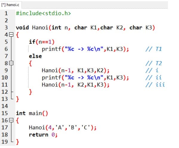 [*) hanoi.c
1 #include<stdio.h>
2
void Hanoi(int n, char K1, char K2, char K3)
4日{
3
if(n==1)
printf("%c -> %c\n",K1, K3);
// T1
7
else
{
Hanoi(n-1, K1, K3, K2);
printf("%c -> %c\n",K1, K3);
Hanoi(n-1, K2, K1, K3);
}
// T2
// i
// ii
// iii
9
10
11
12
13 L}
14
15 int main()
16日{
Hanoi(4, 'A', 'B','C');
return 0;
17
18
19 L }
6.
