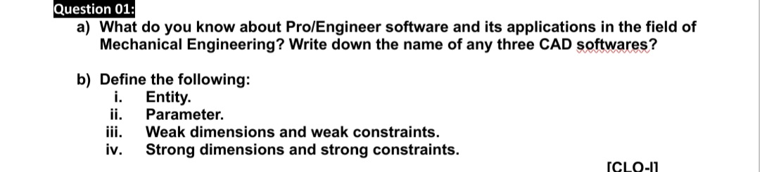 Question 01:
a) What do you know about Pro/Engineer software and its applications in the field of
Mechanical Engineering? Write down the name of any three CAD softwares?
b) Define the following:
i.
Entity.
ii.
Parameter.
iii.
Weak dimensions and weak constraints.
iv.
Strong dimensions and strong constraints.
ICLO-11
