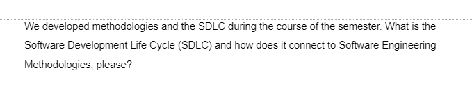 We developed methodologies and the SDLC during the course of the semester. What is the
Software Development Life Cycle (SDLC) and how does it connect to Software Engineering
Methodologies, please?