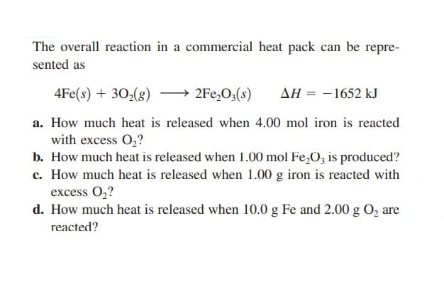 The overall reaction in a commercial heat pack can be repre-
sented as
4Fe(s) + 30₂(g)
2Fe₂O3(s) ΔΗ = -1652 kJ
a. How much heat is released when 4.00 mol iron is reacted
with excess O₂?
b. How much heat is released when 1.00 mol Fe₂O3 is produced?
c. How much heat is released when 1.00 g iron is reacted with
excess O₂?
d. How much heat is released when 10.0 g Fe and 2.00 g O₂ are
reacted?