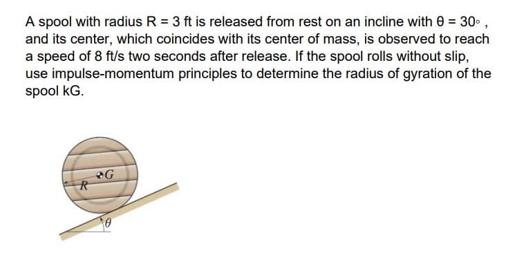 A spool with radius R = 3 ft is released from rest on an incline with 0 = 30°,
and its center, which coincides with its center of mass, is observed to reach
a speed of 8 ft/s two seconds after release. If the spool rolls without slip,
use impulse-momentum principles to determine the radius of gyration of the
spool KG.
R
G