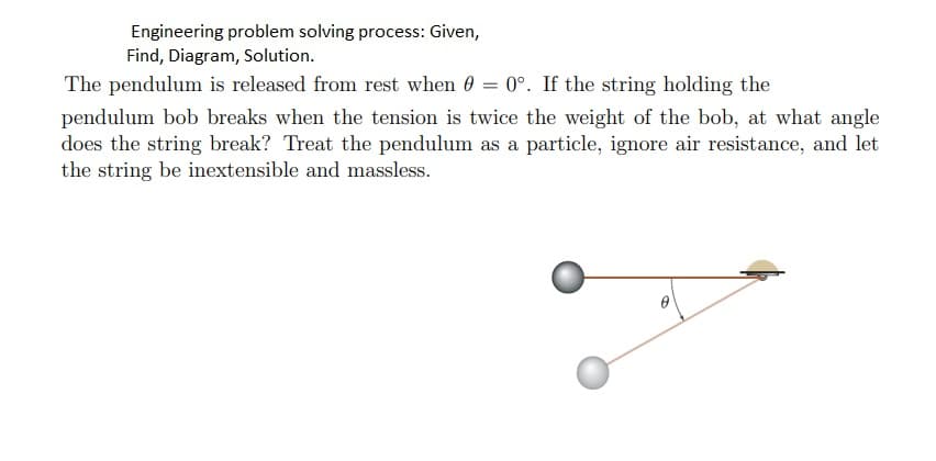 Engineering problem solving process: Given,
Find, Diagram, Solution.
The pendulum is released from rest when 0 = 0°. If the string holding the
pendulum bob breaks when the tension is twice the weight of the bob, at what angle
does the string break? Treat the pendulum as a particle, ignore air resistance, and let
the string be inextensible and massless.
0