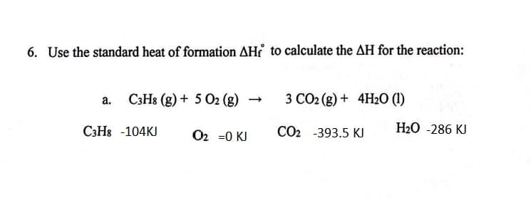 6. Use the standard heat of formation AHf to calculate the AH for the reaction:
a. C3H8 (g) + 5 O2 (g)
C3H8 -104KJ
O₂ =0 KI
3 CO2 (g) + 4H₂O (1)
CO2 -393.5 KJ
H₂O -286 KJ