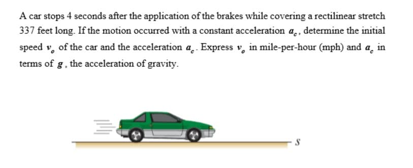 A car stops 4 seconds after the application of the brakes while covering a rectilinear stretch
337 feet long. If the motion occurred with a constant acceleration a, determine the initial
speed of the car and the acceleration a. Express v in mile-per-hour (mph) and a in
terms of g, the acceleration of gravity.
S
