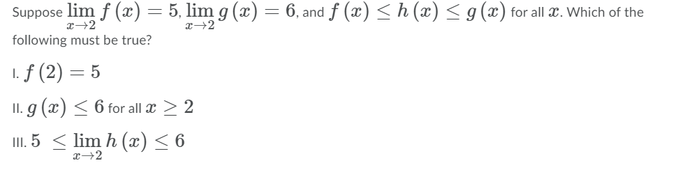 Suppose lim f (x) =
5, lim g (x) = 6, and f (x) <h (æ) < g(x) for all x. Which of the
x→2
x→2
following must be true?
1. f (2)
= 5
II. g (x) < 6 for all x > 2
I. 5 < lim h (x)< 6
