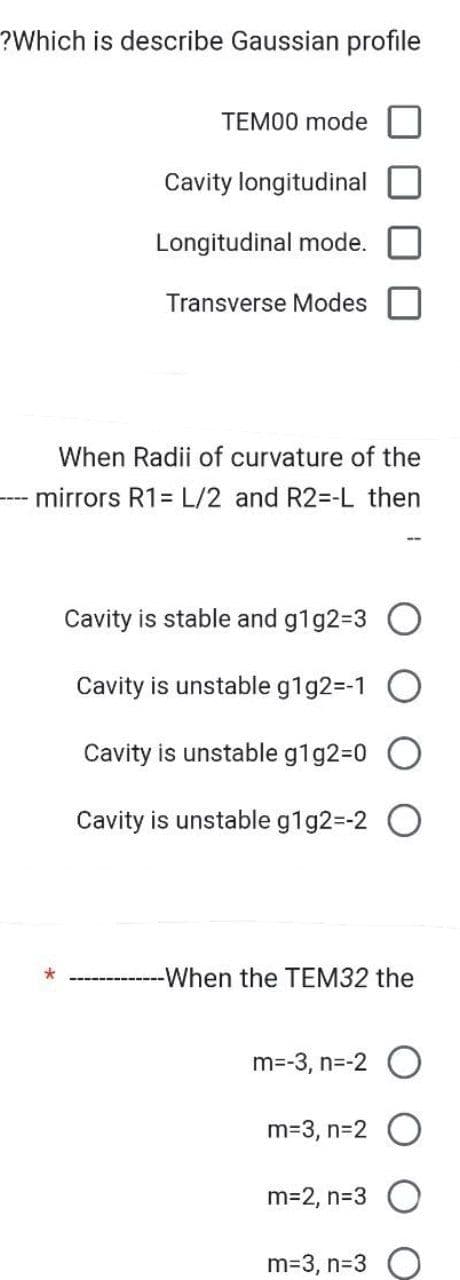 ?Which is describe Gaussian profile
TEM00 mode
Cavity longitudinal
Longitudinal mode.
Transverse Modes
When Radii of curvature of the
mirrors R1= L/2 and R2=-L then
Cavity is stable and g1g2=3 O
Cavity is unstable g1g2=-1 O
Cavity is unstable g1g2=0 O
Cavity is unstable g1g2=-2
-When the TEM32 the
m=-3, n=-2 O
m=3, n=2 O
m=2, n=3 O
m=3, n=3