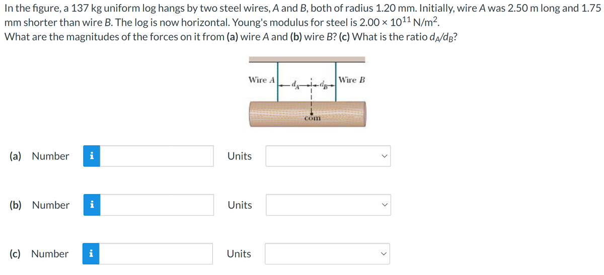 In the figure, a 137 kg uniform log hangs by two steel wires, A and B, both of radius 1.20 mm. Initially, wire A was 2.50 m long and 1.75
mm shorter than wire B. The log is now horizontal. Young's modulus for steel is 2.00 x 1011 N/m².
What are the magnitudes of the forces on it from (a) wire A and (b) wire B? (c) What is the ratio da/dB?
(a) Number i
(b) Number i
(c) Number
i
Wire A
Units
Units
Units
com
Wire B
>
>