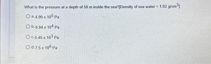 What is the pressure at a depth of 50 m inside the sea?[Density of sea water = 1.02 g/cm³]
O a. 4.99 x 105 Pa
O b.9.94 x 104 Pa
O c.5.45 x 103 Pa
O d. 7.5 x 106 Pa