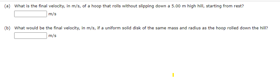 (a) What is the final velocity, in m/s, of a hoop that rolls without slipping down a 5.00 m high hill, starting from rest?
m/s
(b) What would be the final velocity, in m/s, if a uniform solid disk of the same mass and radius as the hoop rolled down the hill?
m/s