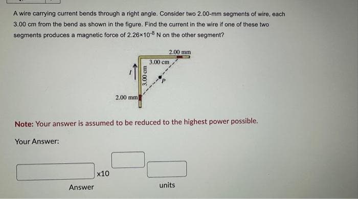A wire carrying current bends through a right angle. Consider two 2.00-mm segments of wire, each
3.00 cm from the bend as shown in the figure. Find the current in the wire if one of these two
segments produces a magnetic force of 2.26x10-8 N on the other segment?
Answer
2.00 mm
x10
3.00 cm
2.00 mm
Note: Your answer is assumed to be reduced to the highest power possible.
Your Answer:
3.00 cm
units