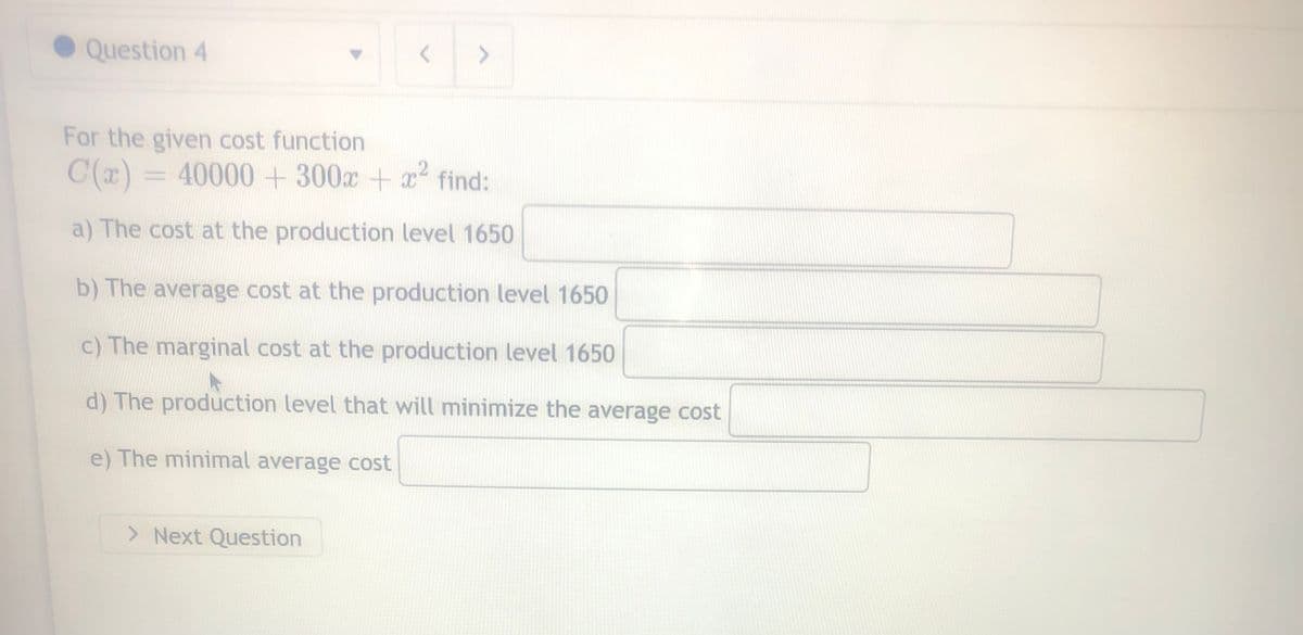Question 4
For the given cost function
C(x) = 40000 + 300x + x² find:
a) The cost at the production level 1650
b) The average cost at the production level 1650
c) The marginal cost at the production level 1650
d) The production level that will minimize the average cost
e) The minimal average cost
> Next Question