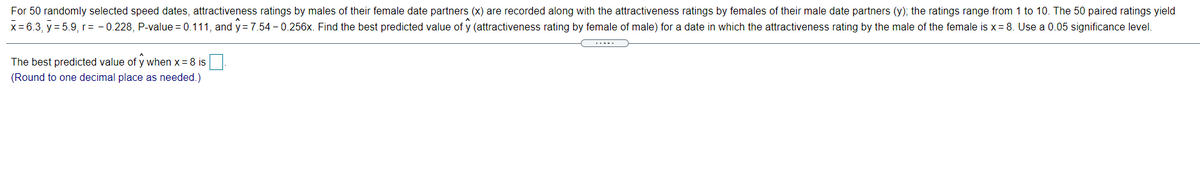For 50 randomly selected speed dates, attractiveness ratings by males of their female date partners (x) are recorded along with the attractiveness ratings by females of their male date partners (y); the ratings range from 1 to 10. The 50 paired ratings yield
x = 6.3, y = 5.9,r= - 0.228, P-value = 0.111, and y= 7.54 - 0.256x. Find the best predicted value of y (attractiveness rating by female of male) for a date in which the attractiveness rating by the male of the female is x= 8. Use a 0.05 significance level.
.....
The best predicted value of y when x = 8 is
(Round to one decimal place as needed.)

