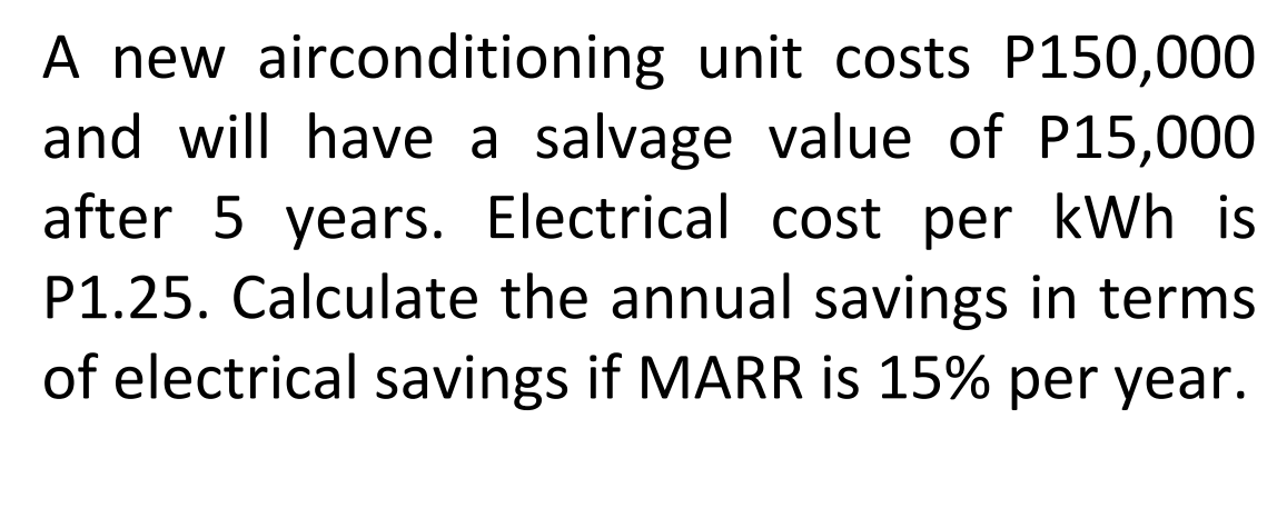 A new airconditioning unit costs P150,000
and will have a salvage value of P15,000
after 5 years. Electrical cost per kWh is
P1.25. Calculate the annual savings in terms
of electrical savings if MARR is 15% per year.
