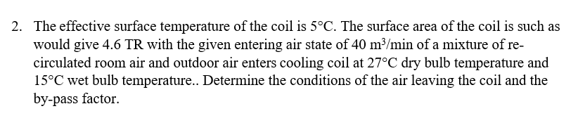 2. The effective surface temperature of the coil is 5°C. The surface area of the coil is such as
would give 4.6 TR with the given entering air state of 40 m3/min of a mixture of re-
circulated room air and outdoor air enters cooling coil at 27°C dry bulb temperature and
15°C wet bulb temperature... Determine the conditions of the air leaving the coil and the
by-pass factor.
