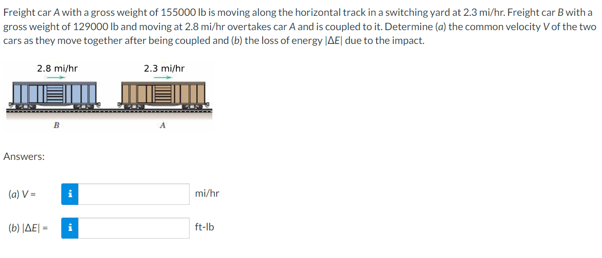 Freight car A with a gross weight of 155000 lb is moving along the horizontal track in a switching yard at 2.3 mi/hr. Freight car B with a
gross weight of 129000 lb and moving at 2.8 mi/hr overtakes car A and is coupled to it. Determine (a) the common velocity V of the two
cars as they move together after being coupled and (b) the loss of energy |AE| due to the impact.
2.8 mi/hr
2.3 mi/hr
B
A
Answers:
(a) V =
i
mi/hr
(b) ΙΔΕΙ-
i
ft-lb
