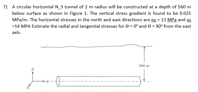 7) A circular horizontal N_S tunnel of 2 m radius will be constructed at a depth of 560 m
below surface as shown in Figure 1. The vertical stress gradient is found to be 0.025
MPa/m. The horizontal stresses in the north and east directions are on = 13 MPa and ge
=14 MPA Estimate the radial and tangential stresses for = 0° and = 90° from the east
axis.
560 m
N