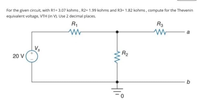 For the given circuit, with R1= 3.07 kohms, R2= 1.99 kohms and R3= 1.82 kohms, compute for the Thevenin
equivalent voltage, VTH (in V). Use 2 decimal places.
R₁
20 V
V₂
www
Hii
R₂
R3
www
a