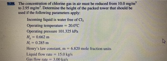 9-39. The concentration of chlorine gas in air must be reduced from 10.0 mg/m³
to 2.95 mg/m³. Determine the height of the packed tower that should be
used if the following parameters apply:
Incoming liquid is water free of Cl₂
Operating temperature = 20.0°C
Operating pressure 101.325 kPa
H₂ = 0.662 m
H₁ = 0.285 m
Henry's law constant, m = 6.820 mole fraction units
Liquid flow rate
L
15.0 kg/s
Gas flow rate= 3.00 kg/s