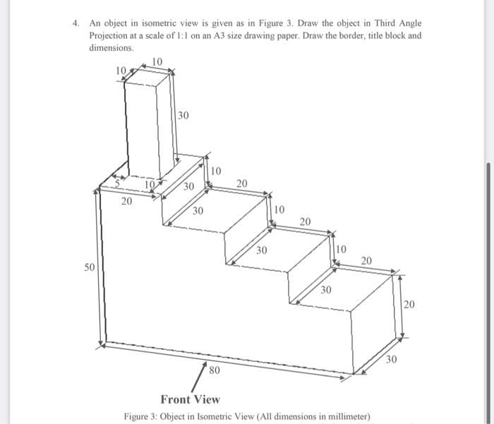 4. An object in isometric view is given as in Figure 3. Draw the object in Third Angle
Projection at a scale of 1:1 on an A3 size drawing paper. Draw the border, title block and
dimensions.
10
10
30
10
30
20
20
30
10
20
10
20
30
50
30
20
30
08,
Front View
Figure 3: Object in Isometric View (All dimensions in millimeter)
