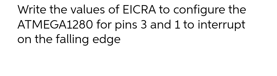 Write the values of EICRA to configure the
ATMEGA1280 for pins 3 and 1 to interrupt
on the falling edge
