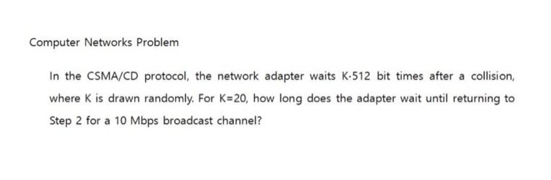 Computer Networks Problem
In the CSMA/CD protocol, the network adapter waits K-512 bit times after a collision,
where K is drawn randomly. For K=20, how long does the adapter wait until returning to
Step 2 for a 10 Mbps broadcast channel?