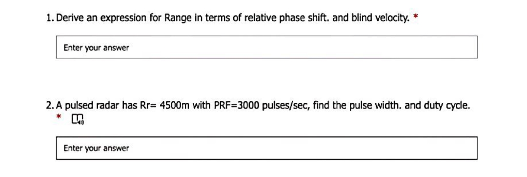1. Derive an expression for Range in terms of relative phase shift. and blind velocity. *
Enter your answer
2. A pulsed radar has Rr= 4500m with PRF=3000 pulses/sec, find the pulse width. and duty cycle.
Enter your answer