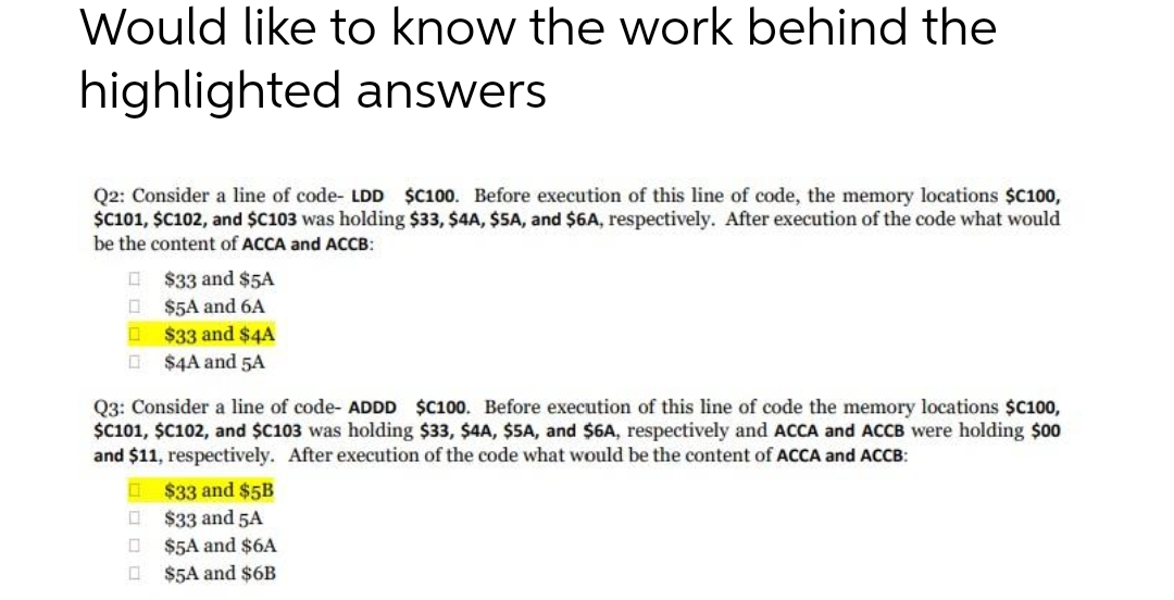 Would like to know the work behind the
highlighted answers
Q2: Consider a line of code- LDD $C100. Before execution of this line of code, the memory locations $C100,
$c101, $C102, and $C103 was holding $33, $4A, $5A, and $6A, respectively. After execution of the code what would
be the content of ACCA and ACCB:
I $33 and $5A
O $5A and 6A
O $33 and $4A
O $4A and 5A
Q3: Consider a line of code- ADDD $C100. Before execution of this line of code the memory locations $C100,
$C101, $C102, and $C103 was holding $33, $4A, $5A, and $6A, respectively and ACCA and ACCB were holding $00
and $11, respectively. After execution of the code what would be the content of ACCA and ACCB:
O $33 and $5B
O $33 and 5A
$5A and $6A
O $5A and $6B
