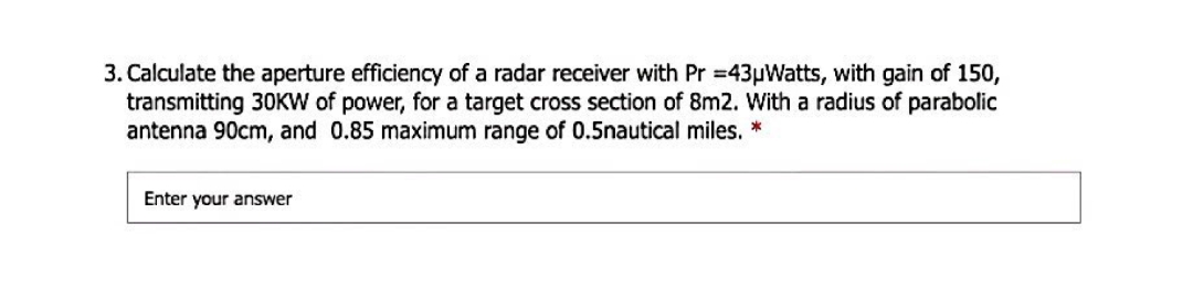 3. Calculate the aperture efficiency of a radar receiver with Pr =43µWatts, with gain of 150,
transmitting 30KW of power, for a target cross section of 8m2. With a radius of parabolic
antenna 90cm, and 0.85 maximum range of 0.5nautical miles. *
Enter your answer