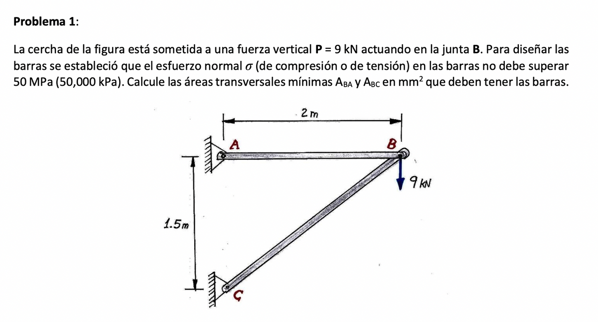 Problema 1:
La cercha de la figura está sometida a una fuerza vertical P = 9 kN actuando en la junta B. Para diseñar las
barras se estableció que el esfuerzo normal o (de compresión o de tensión) en las barras no debe superar
50 MPa (50,000 kPa). Calcule las áreas transversales mínimas ABA Y ABC en mm² que deben tener las barras.
1.5m
funct
A
2m
B
9 KN