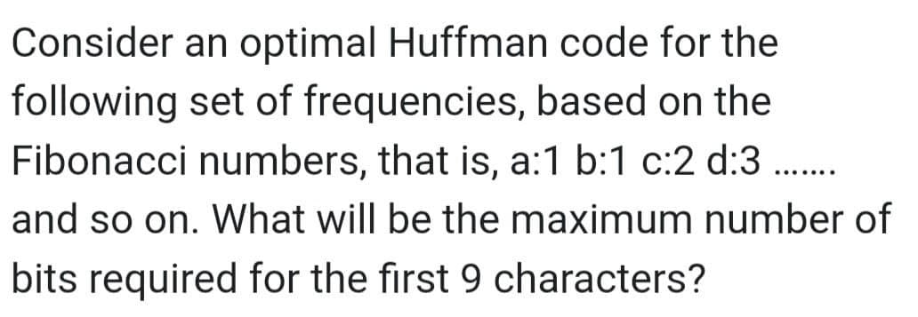 Consider an optimal Huffman code for the
following set of frequencies, based on the
Fibonacci numbers, that is, a:1 b:1 c:2 d:3 ........
and so on. What will be the maximum number of
bits required for the first 9 characters?