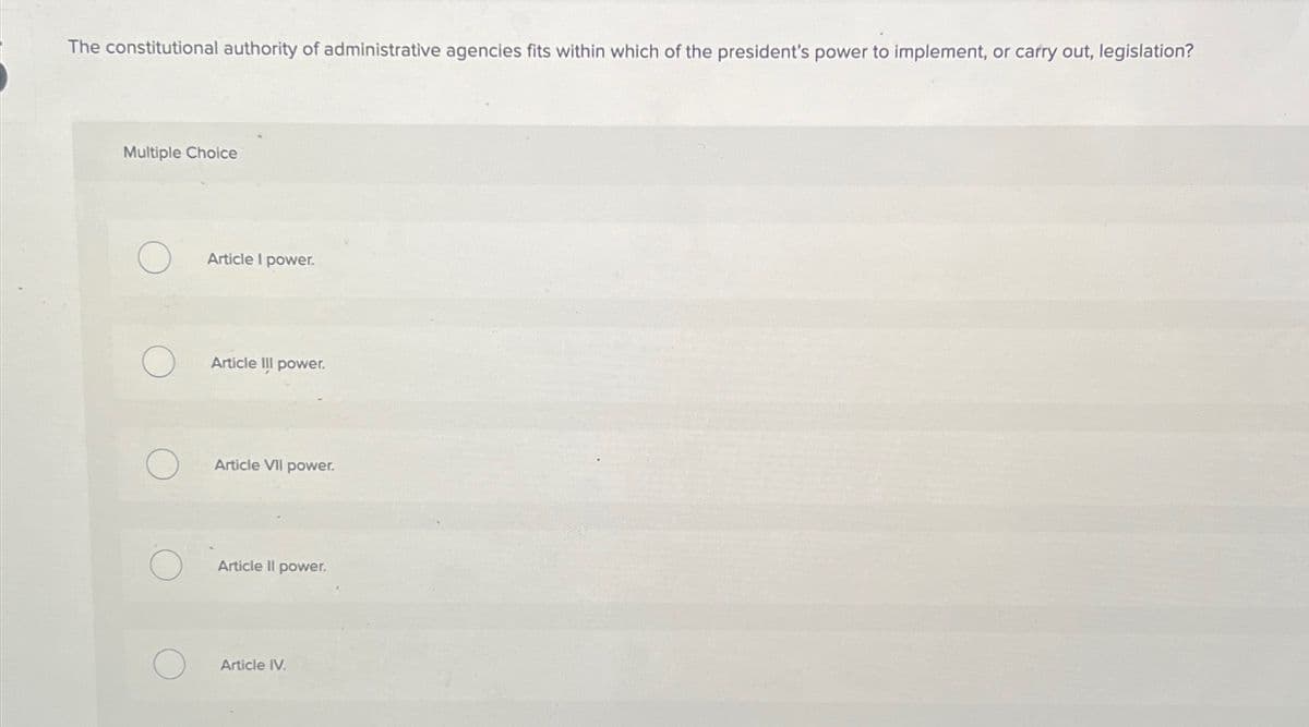 The constitutional authority of administrative agencies fits within which of the president's power to implement, or carry out, legislation?
Multiple Choice
Article I power.
Article III power.
О
Article VII power.
Article II power.
Article IV.