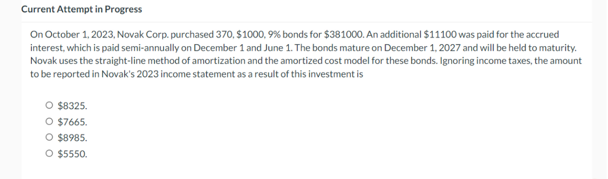 Current Attempt in Progress
On October 1, 2023, Novak Corp. purchased 370, $1000, 9% bonds for $381000. An additional $11100 was paid for the accrued
interest, which is paid semi-annually on December 1 and June 1. The bonds mature on December 1, 2027 and will be held to maturity.
Novak uses the straight-line method of amortization and the amortized cost model for these bonds. Ignoring income taxes, the amount
to be reported in Novak's 2023 income statement as a result of this investment is
O $8325.
○ $7665.
○ $8985.
○ $5550.